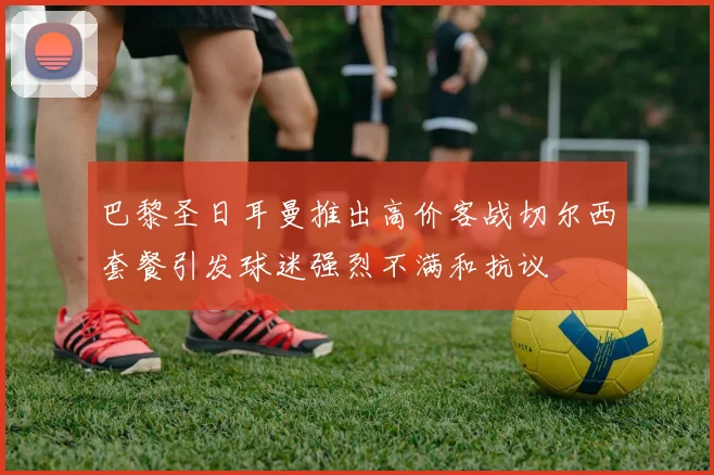 巴黎圣日耳曼推出高价客战切尔西套餐引发球迷强烈不满和抗议