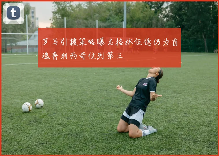 罗马引援策略曝光格林伍德仍为首选普利西奇位列第三