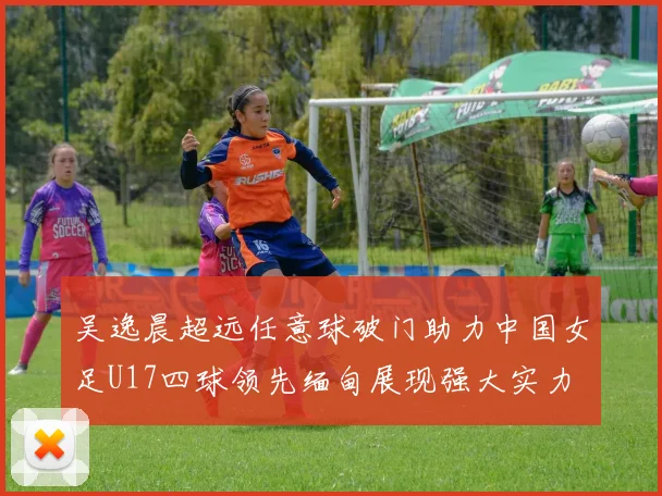 吴逸晨超远任意球破门助力中国女足U17四球领先缅甸展现强大实力