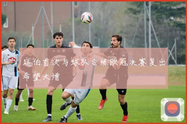 廷伯首次与球队合练欧冠决赛复出希望大增