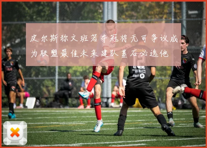皮尔斯称文班若夺冠将无可争议成为联盟最佳未来建队基石必选他